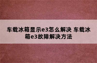 车载冰箱显示e3怎么解决 车载冰箱e3故障解决方法